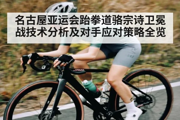 名古屋亚运会跆拳道骆宗诗卫冕战技术分析及对手应对策略全览